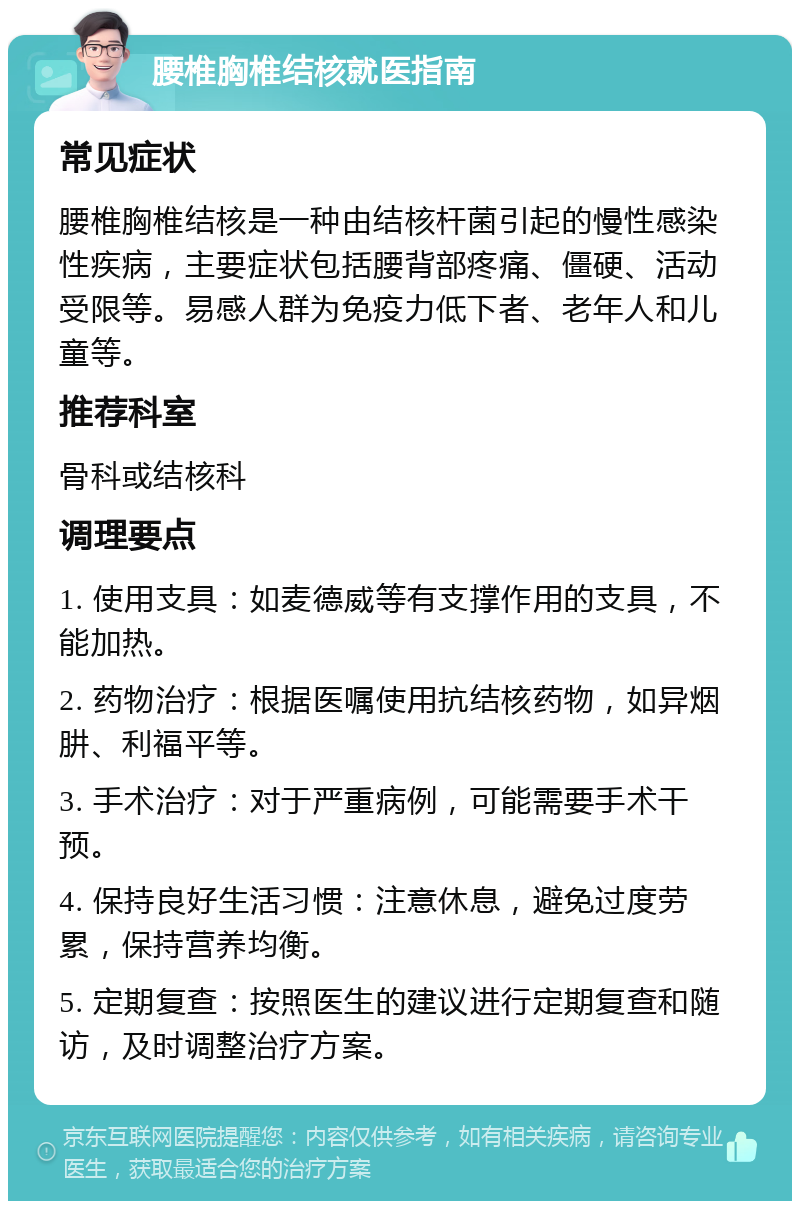 腰椎胸椎结核就医指南 常见症状 腰椎胸椎结核是一种由结核杆菌引起的慢性感染性疾病，主要症状包括腰背部疼痛、僵硬、活动受限等。易感人群为免疫力低下者、老年人和儿童等。 推荐科室 骨科或结核科 调理要点 1. 使用支具：如麦德威等有支撑作用的支具，不能加热。 2. 药物治疗：根据医嘱使用抗结核药物，如异烟肼、利福平等。 3. 手术治疗：对于严重病例，可能需要手术干预。 4. 保持良好生活习惯：注意休息，避免过度劳累，保持营养均衡。 5. 定期复查：按照医生的建议进行定期复查和随访，及时调整治疗方案。