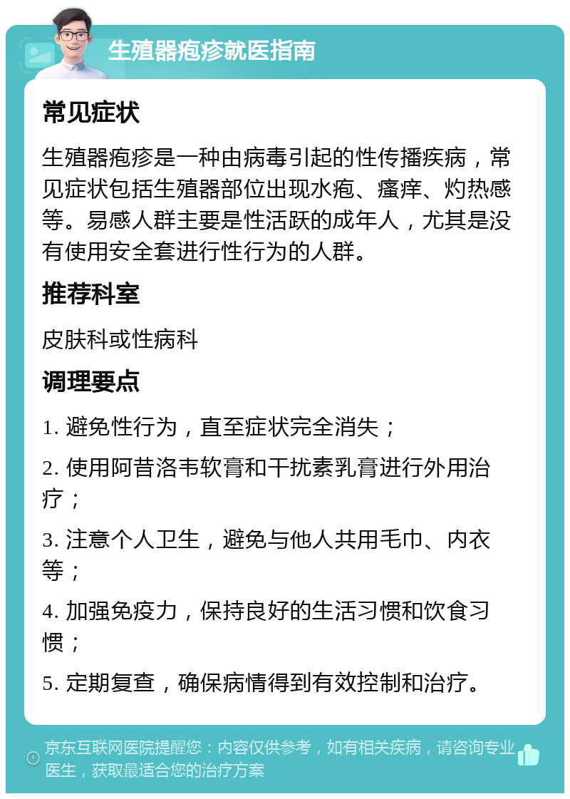 生殖器疱疹就医指南 常见症状 生殖器疱疹是一种由病毒引起的性传播疾病，常见症状包括生殖器部位出现水疱、瘙痒、灼热感等。易感人群主要是性活跃的成年人，尤其是没有使用安全套进行性行为的人群。 推荐科室 皮肤科或性病科 调理要点 1. 避免性行为，直至症状完全消失； 2. 使用阿昔洛韦软膏和干扰素乳膏进行外用治疗； 3. 注意个人卫生，避免与他人共用毛巾、内衣等； 4. 加强免疫力，保持良好的生活习惯和饮食习惯； 5. 定期复查，确保病情得到有效控制和治疗。