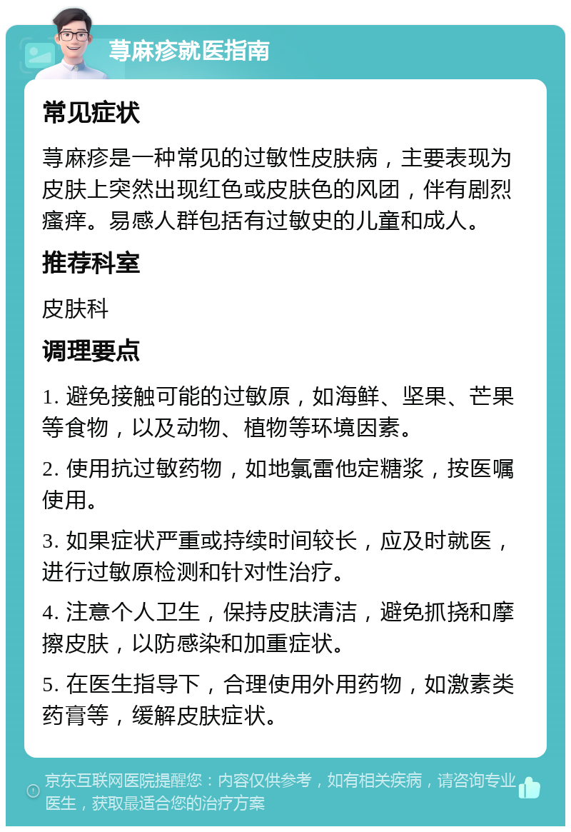 荨麻疹就医指南 常见症状 荨麻疹是一种常见的过敏性皮肤病，主要表现为皮肤上突然出现红色或皮肤色的风团，伴有剧烈瘙痒。易感人群包括有过敏史的儿童和成人。 推荐科室 皮肤科 调理要点 1. 避免接触可能的过敏原，如海鲜、坚果、芒果等食物，以及动物、植物等环境因素。 2. 使用抗过敏药物，如地氯雷他定糖浆，按医嘱使用。 3. 如果症状严重或持续时间较长，应及时就医，进行过敏原检测和针对性治疗。 4. 注意个人卫生，保持皮肤清洁，避免抓挠和摩擦皮肤，以防感染和加重症状。 5. 在医生指导下，合理使用外用药物，如激素类药膏等，缓解皮肤症状。