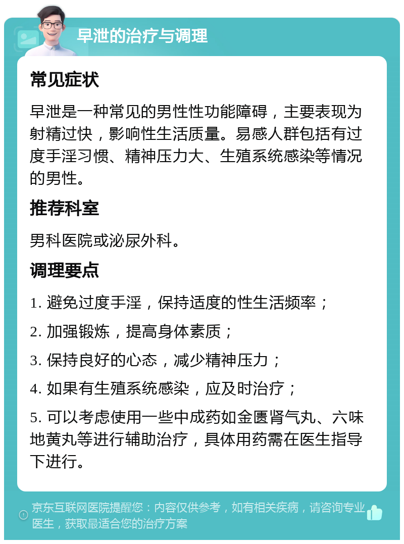 早泄的治疗与调理 常见症状 早泄是一种常见的男性性功能障碍，主要表现为射精过快，影响性生活质量。易感人群包括有过度手淫习惯、精神压力大、生殖系统感染等情况的男性。 推荐科室 男科医院或泌尿外科。 调理要点 1. 避免过度手淫，保持适度的性生活频率； 2. 加强锻炼，提高身体素质； 3. 保持良好的心态，减少精神压力； 4. 如果有生殖系统感染，应及时治疗； 5. 可以考虑使用一些中成药如金匮肾气丸、六味地黄丸等进行辅助治疗，具体用药需在医生指导下进行。