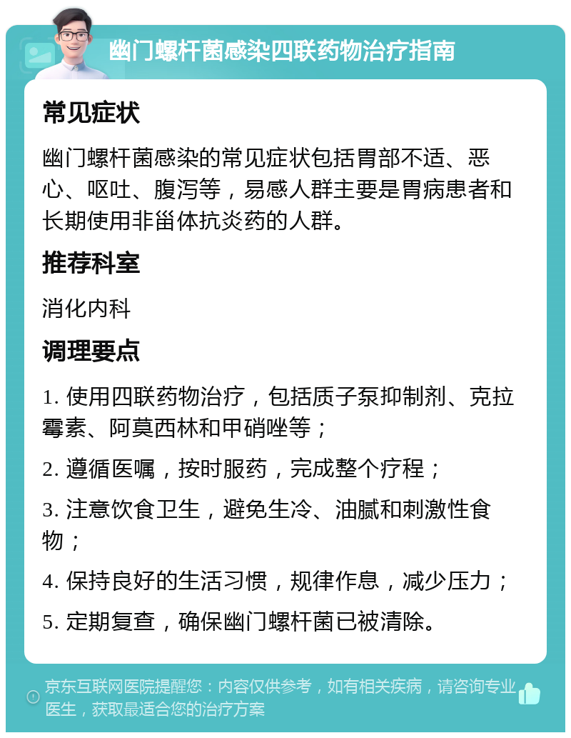 幽门螺杆菌感染四联药物治疗指南 常见症状 幽门螺杆菌感染的常见症状包括胃部不适、恶心、呕吐、腹泻等，易感人群主要是胃病患者和长期使用非甾体抗炎药的人群。 推荐科室 消化内科 调理要点 1. 使用四联药物治疗，包括质子泵抑制剂、克拉霉素、阿莫西林和甲硝唑等； 2. 遵循医嘱，按时服药，完成整个疗程； 3. 注意饮食卫生，避免生冷、油腻和刺激性食物； 4. 保持良好的生活习惯，规律作息，减少压力； 5. 定期复查，确保幽门螺杆菌已被清除。