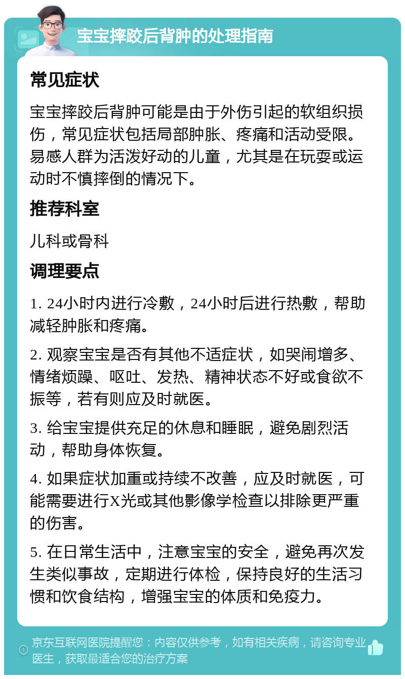 宝宝摔跤后背肿的处理指南 常见症状 宝宝摔跤后背肿可能是由于外伤引起的软组织损伤，常见症状包括局部肿胀、疼痛和活动受限。易感人群为活泼好动的儿童，尤其是在玩耍或运动时不慎摔倒的情况下。 推荐科室 儿科或骨科 调理要点 1. 24小时内进行冷敷，24小时后进行热敷，帮助减轻肿胀和疼痛。 2. 观察宝宝是否有其他不适症状，如哭闹增多、情绪烦躁、呕吐、发热、精神状态不好或食欲不振等，若有则应及时就医。 3. 给宝宝提供充足的休息和睡眠，避免剧烈活动，帮助身体恢复。 4. 如果症状加重或持续不改善，应及时就医，可能需要进行X光或其他影像学检查以排除更严重的伤害。 5. 在日常生活中，注意宝宝的安全，避免再次发生类似事故，定期进行体检，保持良好的生活习惯和饮食结构，增强宝宝的体质和免疫力。