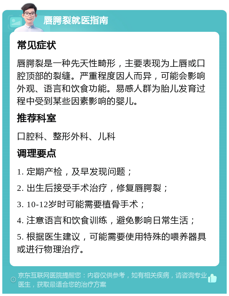 唇腭裂就医指南 常见症状 唇腭裂是一种先天性畸形，主要表现为上唇或口腔顶部的裂缝。严重程度因人而异，可能会影响外观、语言和饮食功能。易感人群为胎儿发育过程中受到某些因素影响的婴儿。 推荐科室 口腔科、整形外科、儿科 调理要点 1. 定期产检，及早发现问题； 2. 出生后接受手术治疗，修复唇腭裂； 3. 10-12岁时可能需要植骨手术； 4. 注意语言和饮食训练，避免影响日常生活； 5. 根据医生建议，可能需要使用特殊的喂养器具或进行物理治疗。