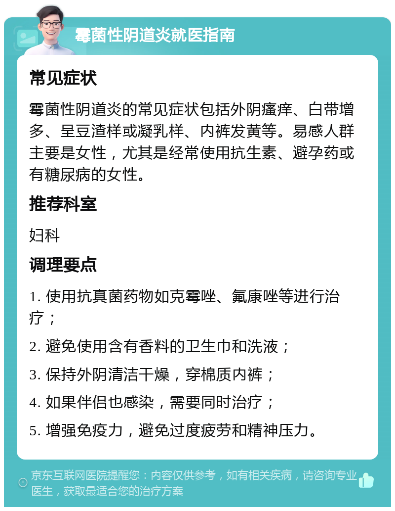 霉菌性阴道炎就医指南 常见症状 霉菌性阴道炎的常见症状包括外阴瘙痒、白带增多、呈豆渣样或凝乳样、内裤发黄等。易感人群主要是女性，尤其是经常使用抗生素、避孕药或有糖尿病的女性。 推荐科室 妇科 调理要点 1. 使用抗真菌药物如克霉唑、氟康唑等进行治疗； 2. 避免使用含有香料的卫生巾和洗液； 3. 保持外阴清洁干燥，穿棉质内裤； 4. 如果伴侣也感染，需要同时治疗； 5. 增强免疫力，避免过度疲劳和精神压力。