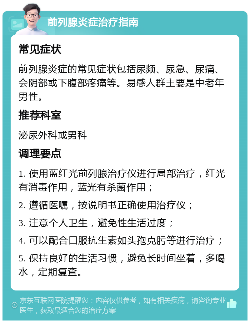 前列腺炎症治疗指南 常见症状 前列腺炎症的常见症状包括尿频、尿急、尿痛、会阴部或下腹部疼痛等。易感人群主要是中老年男性。 推荐科室 泌尿外科或男科 调理要点 1. 使用蓝红光前列腺治疗仪进行局部治疗，红光有消毒作用，蓝光有杀菌作用； 2. 遵循医嘱，按说明书正确使用治疗仪； 3. 注意个人卫生，避免性生活过度； 4. 可以配合口服抗生素如头孢克肟等进行治疗； 5. 保持良好的生活习惯，避免长时间坐着，多喝水，定期复查。