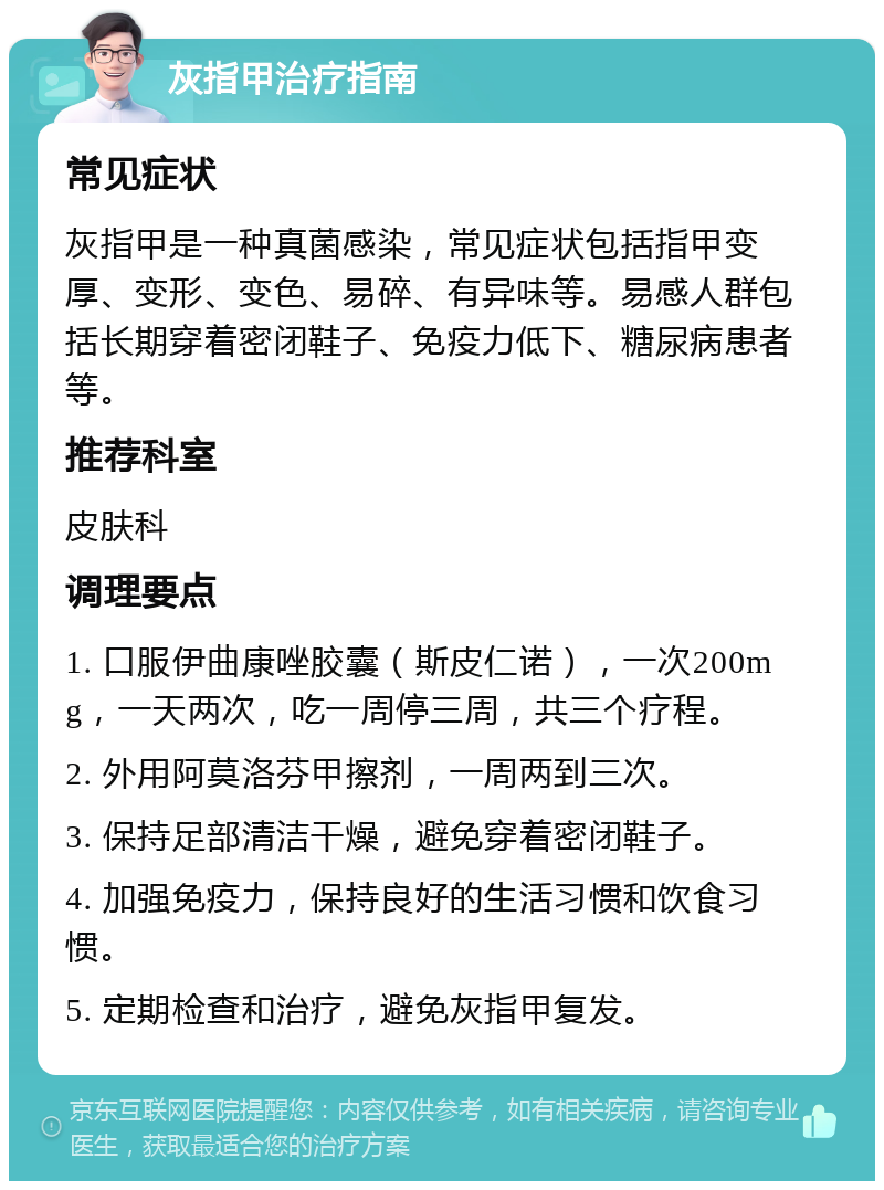 灰指甲治疗指南 常见症状 灰指甲是一种真菌感染，常见症状包括指甲变厚、变形、变色、易碎、有异味等。易感人群包括长期穿着密闭鞋子、免疫力低下、糖尿病患者等。 推荐科室 皮肤科 调理要点 1. 口服伊曲康唑胶囊（斯皮仁诺），一次200mg，一天两次，吃一周停三周，共三个疗程。 2. 外用阿莫洛芬甲擦剂，一周两到三次。 3. 保持足部清洁干燥，避免穿着密闭鞋子。 4. 加强免疫力，保持良好的生活习惯和饮食习惯。 5. 定期检查和治疗，避免灰指甲复发。