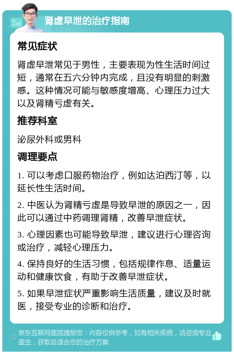 肾虚早泄的治疗指南 常见症状 肾虚早泄常见于男性，主要表现为性生活时间过短，通常在五六分钟内完成，且没有明显的刺激感。这种情况可能与敏感度增高、心理压力过大以及肾精亏虚有关。 推荐科室 泌尿外科或男科 调理要点 1. 可以考虑口服药物治疗，例如达泊西汀等，以延长性生活时间。 2. 中医认为肾精亏虚是导致早泄的原因之一，因此可以通过中药调理肾精，改善早泄症状。 3. 心理因素也可能导致早泄，建议进行心理咨询或治疗，减轻心理压力。 4. 保持良好的生活习惯，包括规律作息、适量运动和健康饮食，有助于改善早泄症状。 5. 如果早泄症状严重影响生活质量，建议及时就医，接受专业的诊断和治疗。