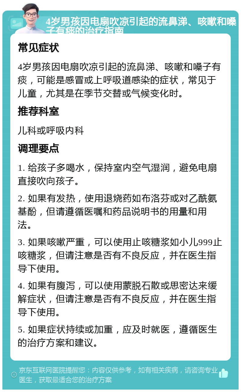 4岁男孩因电扇吹凉引起的流鼻涕、咳嗽和嗓子有痰的治疗指南 常见症状 4岁男孩因电扇吹凉引起的流鼻涕、咳嗽和嗓子有痰，可能是感冒或上呼吸道感染的症状，常见于儿童，尤其是在季节交替或气候变化时。 推荐科室 儿科或呼吸内科 调理要点 1. 给孩子多喝水，保持室内空气湿润，避免电扇直接吹向孩子。 2. 如果有发热，使用退烧药如布洛芬或对乙酰氨基酚，但请遵循医嘱和药品说明书的用量和用法。 3. 如果咳嗽严重，可以使用止咳糖浆如小儿999止咳糖浆，但请注意是否有不良反应，并在医生指导下使用。 4. 如果有腹泻，可以使用蒙脱石散或思密达来缓解症状，但请注意是否有不良反应，并在医生指导下使用。 5. 如果症状持续或加重，应及时就医，遵循医生的治疗方案和建议。