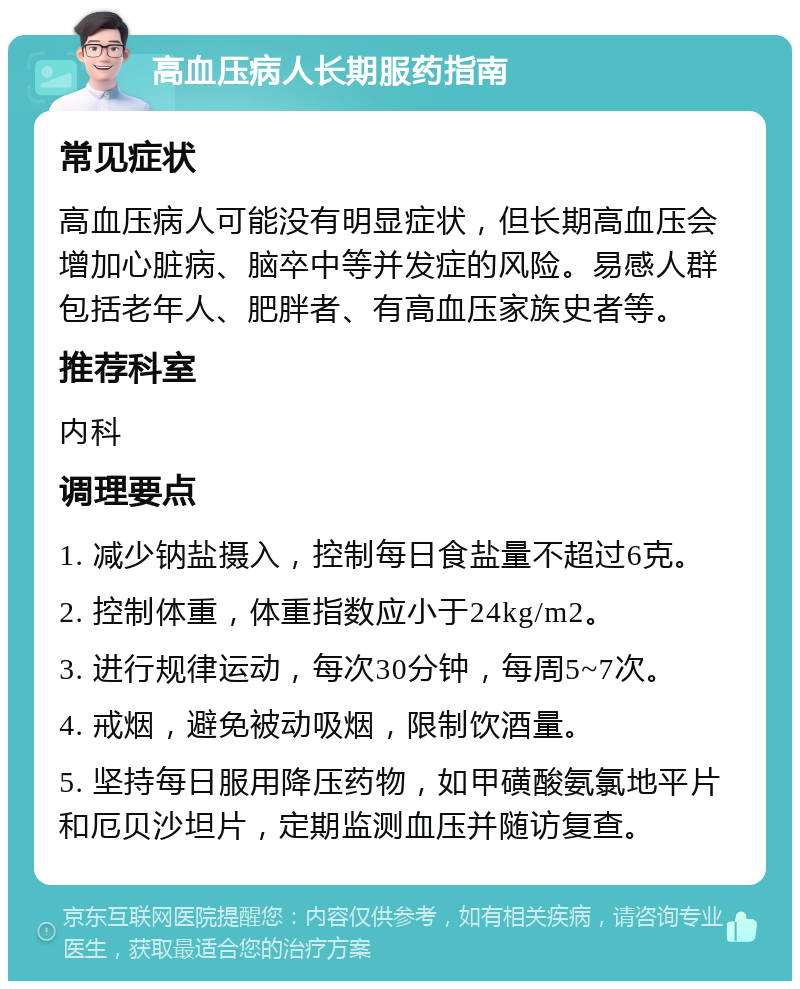 高血压病人长期服药指南 常见症状 高血压病人可能没有明显症状，但长期高血压会增加心脏病、脑卒中等并发症的风险。易感人群包括老年人、肥胖者、有高血压家族史者等。 推荐科室 内科 调理要点 1. 减少钠盐摄入，控制每日食盐量不超过6克。 2. 控制体重，体重指数应小于24kg/m2。 3. 进行规律运动，每次30分钟，每周5~7次。 4. 戒烟，避免被动吸烟，限制饮酒量。 5. 坚持每日服用降压药物，如甲磺酸氨氯地平片和厄贝沙坦片，定期监测血压并随访复查。