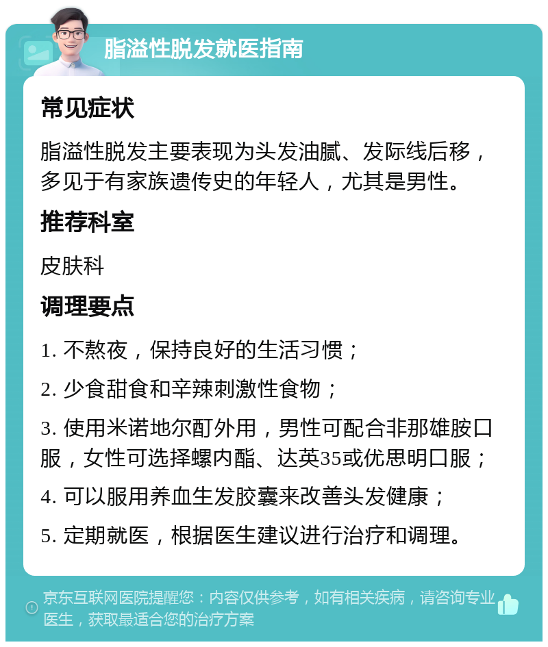 脂溢性脱发就医指南 常见症状 脂溢性脱发主要表现为头发油腻、发际线后移，多见于有家族遗传史的年轻人，尤其是男性。 推荐科室 皮肤科 调理要点 1. 不熬夜，保持良好的生活习惯； 2. 少食甜食和辛辣刺激性食物； 3. 使用米诺地尔酊外用，男性可配合非那雄胺口服，女性可选择螺内酯、达英35或优思明口服； 4. 可以服用养血生发胶囊来改善头发健康； 5. 定期就医，根据医生建议进行治疗和调理。