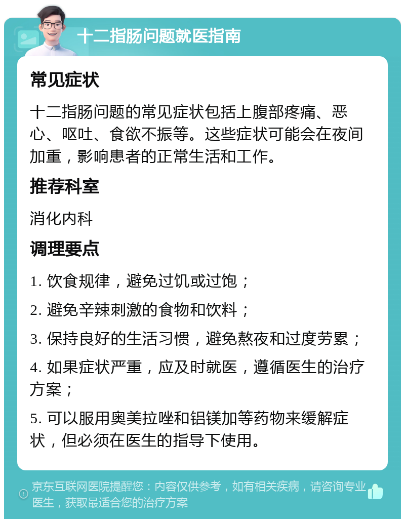 十二指肠问题就医指南 常见症状 十二指肠问题的常见症状包括上腹部疼痛、恶心、呕吐、食欲不振等。这些症状可能会在夜间加重，影响患者的正常生活和工作。 推荐科室 消化内科 调理要点 1. 饮食规律，避免过饥或过饱； 2. 避免辛辣刺激的食物和饮料； 3. 保持良好的生活习惯，避免熬夜和过度劳累； 4. 如果症状严重，应及时就医，遵循医生的治疗方案； 5. 可以服用奥美拉唑和铝镁加等药物来缓解症状，但必须在医生的指导下使用。