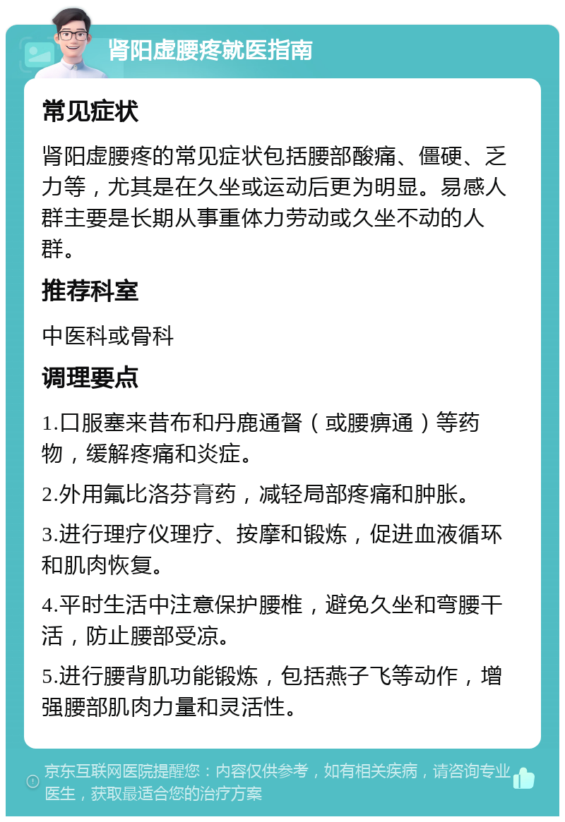 肾阳虚腰疼就医指南 常见症状 肾阳虚腰疼的常见症状包括腰部酸痛、僵硬、乏力等，尤其是在久坐或运动后更为明显。易感人群主要是长期从事重体力劳动或久坐不动的人群。 推荐科室 中医科或骨科 调理要点 1.口服塞来昔布和丹鹿通督（或腰痹通）等药物，缓解疼痛和炎症。 2.外用氟比洛芬膏药，减轻局部疼痛和肿胀。 3.进行理疗仪理疗、按摩和锻炼，促进血液循环和肌肉恢复。 4.平时生活中注意保护腰椎，避免久坐和弯腰干活，防止腰部受凉。 5.进行腰背肌功能锻炼，包括燕子飞等动作，增强腰部肌肉力量和灵活性。