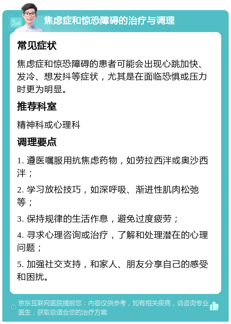 焦虑症和惊恐障碍的治疗与调理 常见症状 焦虑症和惊恐障碍的患者可能会出现心跳加快、发冷、想发抖等症状，尤其是在面临恐惧或压力时更为明显。 推荐科室 精神科或心理科 调理要点 1. 遵医嘱服用抗焦虑药物，如劳拉西泮或奥沙西泮； 2. 学习放松技巧，如深呼吸、渐进性肌肉松弛等； 3. 保持规律的生活作息，避免过度疲劳； 4. 寻求心理咨询或治疗，了解和处理潜在的心理问题； 5. 加强社交支持，和家人、朋友分享自己的感受和困扰。