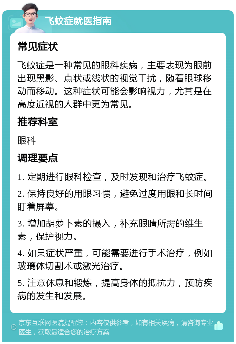 飞蚊症就医指南 常见症状 飞蚊症是一种常见的眼科疾病，主要表现为眼前出现黑影、点状或线状的视觉干扰，随着眼球移动而移动。这种症状可能会影响视力，尤其是在高度近视的人群中更为常见。 推荐科室 眼科 调理要点 1. 定期进行眼科检查，及时发现和治疗飞蚊症。 2. 保持良好的用眼习惯，避免过度用眼和长时间盯着屏幕。 3. 增加胡萝卜素的摄入，补充眼睛所需的维生素，保护视力。 4. 如果症状严重，可能需要进行手术治疗，例如玻璃体切割术或激光治疗。 5. 注意休息和锻炼，提高身体的抵抗力，预防疾病的发生和发展。