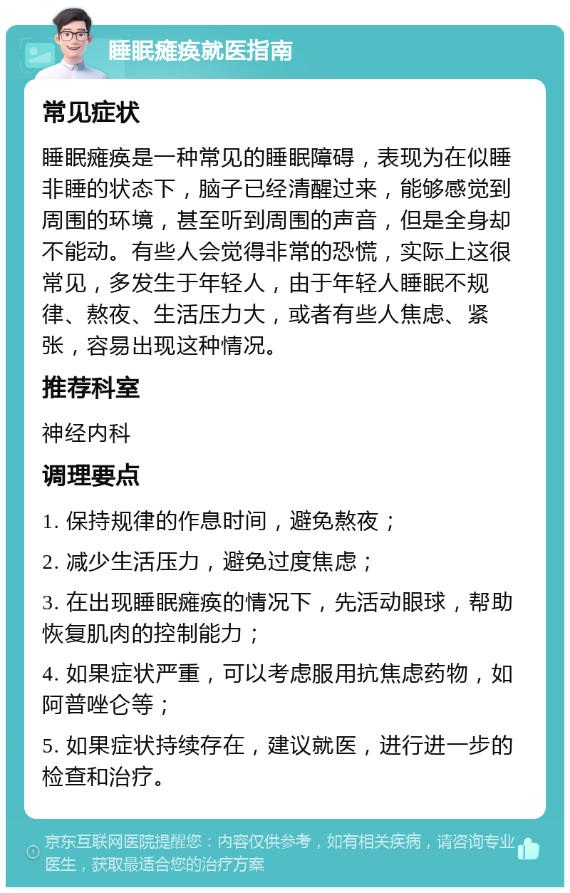 睡眠瘫痪就医指南 常见症状 睡眠瘫痪是一种常见的睡眠障碍，表现为在似睡非睡的状态下，脑子已经清醒过来，能够感觉到周围的环境，甚至听到周围的声音，但是全身却不能动。有些人会觉得非常的恐慌，实际上这很常见，多发生于年轻人，由于年轻人睡眠不规律、熬夜、生活压力大，或者有些人焦虑、紧张，容易出现这种情况。 推荐科室 神经内科 调理要点 1. 保持规律的作息时间，避免熬夜； 2. 减少生活压力，避免过度焦虑； 3. 在出现睡眠瘫痪的情况下，先活动眼球，帮助恢复肌肉的控制能力； 4. 如果症状严重，可以考虑服用抗焦虑药物，如阿普唑仑等； 5. 如果症状持续存在，建议就医，进行进一步的检查和治疗。