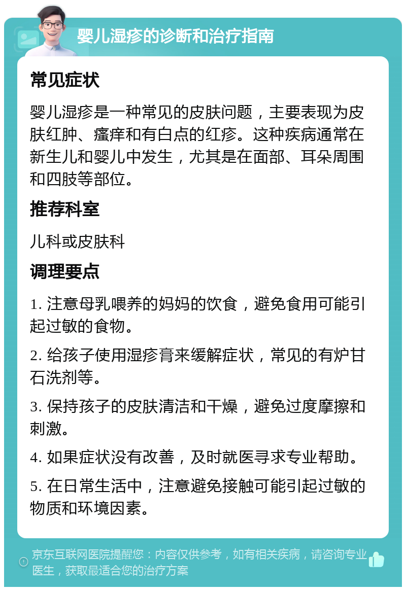 婴儿湿疹的诊断和治疗指南 常见症状 婴儿湿疹是一种常见的皮肤问题，主要表现为皮肤红肿、瘙痒和有白点的红疹。这种疾病通常在新生儿和婴儿中发生，尤其是在面部、耳朵周围和四肢等部位。 推荐科室 儿科或皮肤科 调理要点 1. 注意母乳喂养的妈妈的饮食，避免食用可能引起过敏的食物。 2. 给孩子使用湿疹膏来缓解症状，常见的有炉甘石洗剂等。 3. 保持孩子的皮肤清洁和干燥，避免过度摩擦和刺激。 4. 如果症状没有改善，及时就医寻求专业帮助。 5. 在日常生活中，注意避免接触可能引起过敏的物质和环境因素。