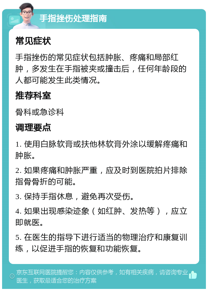 手指挫伤处理指南 常见症状 手指挫伤的常见症状包括肿胀、疼痛和局部红肿，多发生在手指被夹或撞击后，任何年龄段的人都可能发生此类情况。 推荐科室 骨科或急诊科 调理要点 1. 使用白脉软膏或扶他林软膏外涂以缓解疼痛和肿胀。 2. 如果疼痛和肿胀严重，应及时到医院拍片排除指骨骨折的可能。 3. 保持手指休息，避免再次受伤。 4. 如果出现感染迹象（如红肿、发热等），应立即就医。 5. 在医生的指导下进行适当的物理治疗和康复训练，以促进手指的恢复和功能恢复。