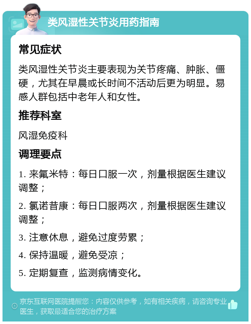 类风湿性关节炎用药指南 常见症状 类风湿性关节炎主要表现为关节疼痛、肿胀、僵硬，尤其在早晨或长时间不活动后更为明显。易感人群包括中老年人和女性。 推荐科室 风湿免疫科 调理要点 1. 来氟米特：每日口服一次，剂量根据医生建议调整； 2. 氯诺昔康：每日口服两次，剂量根据医生建议调整； 3. 注意休息，避免过度劳累； 4. 保持温暖，避免受凉； 5. 定期复查，监测病情变化。