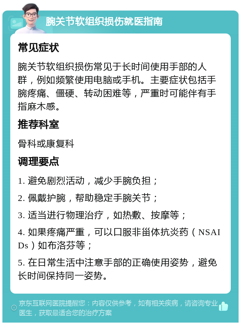 腕关节软组织损伤就医指南 常见症状 腕关节软组织损伤常见于长时间使用手部的人群，例如频繁使用电脑或手机。主要症状包括手腕疼痛、僵硬、转动困难等，严重时可能伴有手指麻木感。 推荐科室 骨科或康复科 调理要点 1. 避免剧烈活动，减少手腕负担； 2. 佩戴护腕，帮助稳定手腕关节； 3. 适当进行物理治疗，如热敷、按摩等； 4. 如果疼痛严重，可以口服非甾体抗炎药（NSAIDs）如布洛芬等； 5. 在日常生活中注意手部的正确使用姿势，避免长时间保持同一姿势。