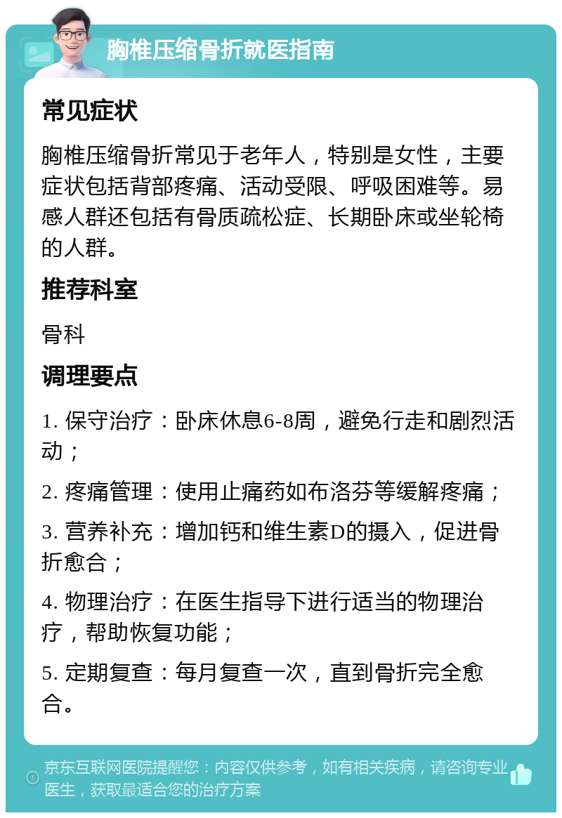 胸椎压缩骨折就医指南 常见症状 胸椎压缩骨折常见于老年人，特别是女性，主要症状包括背部疼痛、活动受限、呼吸困难等。易感人群还包括有骨质疏松症、长期卧床或坐轮椅的人群。 推荐科室 骨科 调理要点 1. 保守治疗：卧床休息6-8周，避免行走和剧烈活动； 2. 疼痛管理：使用止痛药如布洛芬等缓解疼痛； 3. 营养补充：增加钙和维生素D的摄入，促进骨折愈合； 4. 物理治疗：在医生指导下进行适当的物理治疗，帮助恢复功能； 5. 定期复查：每月复查一次，直到骨折完全愈合。