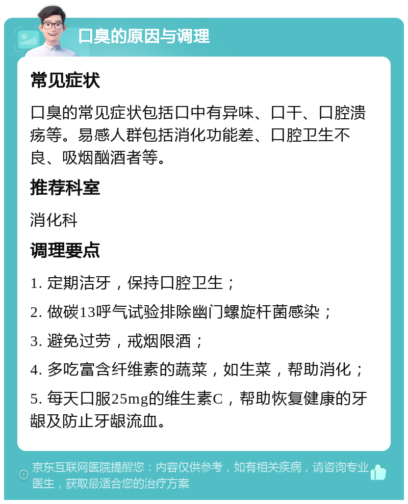 口臭的原因与调理 常见症状 口臭的常见症状包括口中有异味、口干、口腔溃疡等。易感人群包括消化功能差、口腔卫生不良、吸烟酗酒者等。 推荐科室 消化科 调理要点 1. 定期洁牙，保持口腔卫生； 2. 做碳13呼气试验排除幽门螺旋杆菌感染； 3. 避免过劳，戒烟限酒； 4. 多吃富含纤维素的蔬菜，如生菜，帮助消化； 5. 每天口服25mg的维生素C，帮助恢复健康的牙龈及防止牙龈流血。