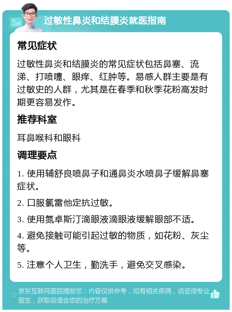 过敏性鼻炎和结膜炎就医指南 常见症状 过敏性鼻炎和结膜炎的常见症状包括鼻塞、流涕、打喷嚏、眼痒、红肿等。易感人群主要是有过敏史的人群，尤其是在春季和秋季花粉高发时期更容易发作。 推荐科室 耳鼻喉科和眼科 调理要点 1. 使用辅舒良喷鼻子和通鼻炎水喷鼻子缓解鼻塞症状。 2. 口服氯雷他定抗过敏。 3. 使用氮卓斯汀滴眼液滴眼液缓解眼部不适。 4. 避免接触可能引起过敏的物质，如花粉、灰尘等。 5. 注意个人卫生，勤洗手，避免交叉感染。