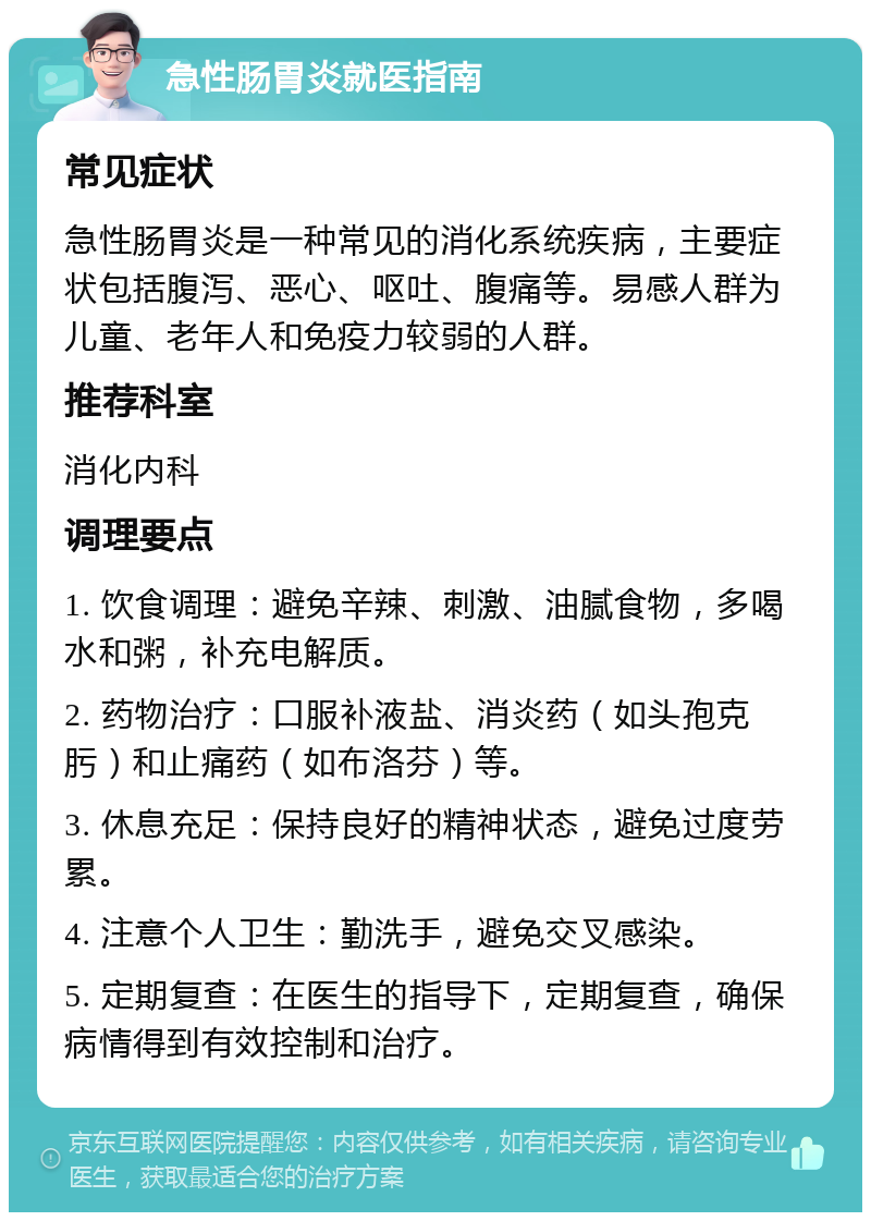 急性肠胃炎就医指南 常见症状 急性肠胃炎是一种常见的消化系统疾病，主要症状包括腹泻、恶心、呕吐、腹痛等。易感人群为儿童、老年人和免疫力较弱的人群。 推荐科室 消化内科 调理要点 1. 饮食调理：避免辛辣、刺激、油腻食物，多喝水和粥，补充电解质。 2. 药物治疗：口服补液盐、消炎药（如头孢克肟）和止痛药（如布洛芬）等。 3. 休息充足：保持良好的精神状态，避免过度劳累。 4. 注意个人卫生：勤洗手，避免交叉感染。 5. 定期复查：在医生的指导下，定期复查，确保病情得到有效控制和治疗。