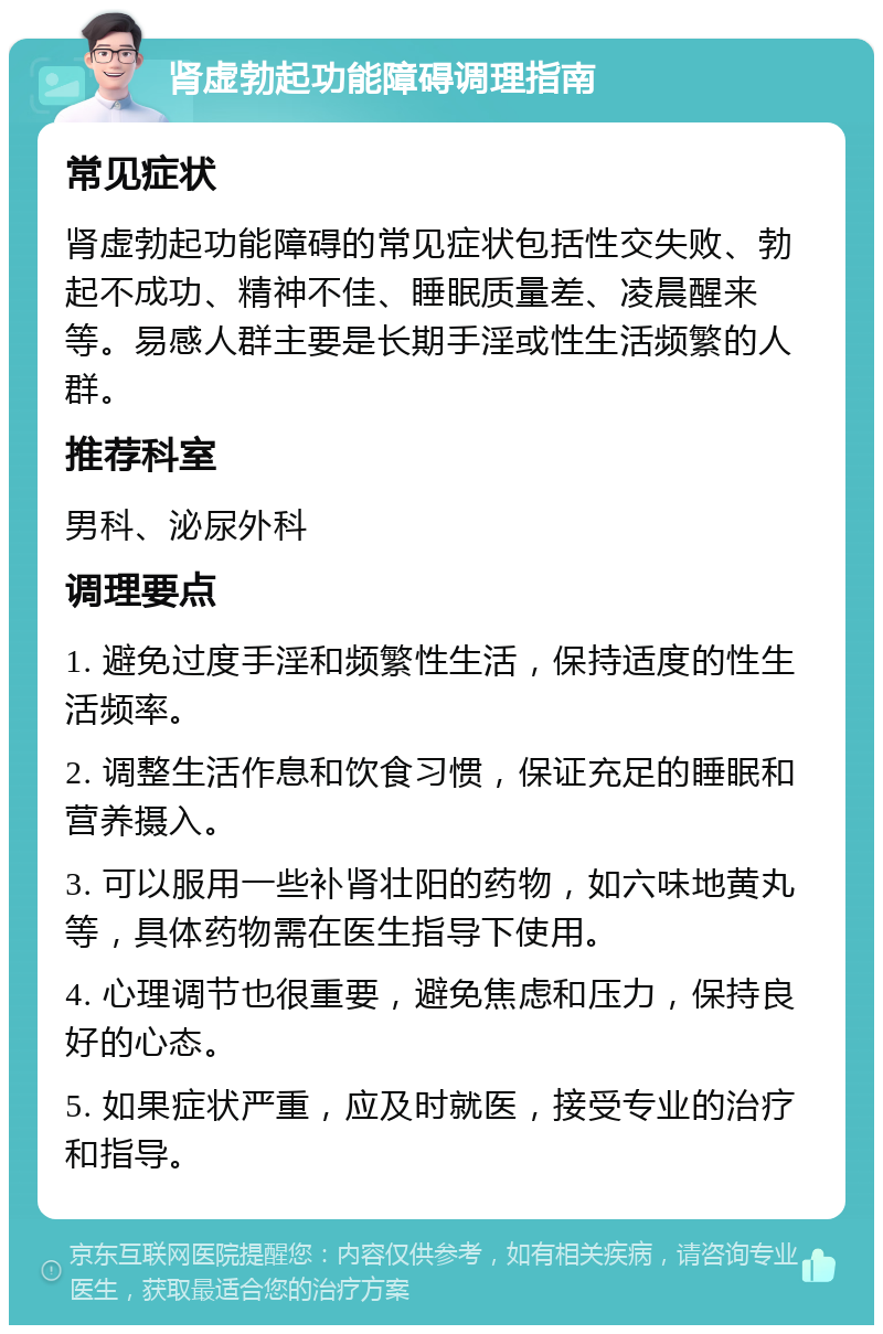 肾虚勃起功能障碍调理指南 常见症状 肾虚勃起功能障碍的常见症状包括性交失败、勃起不成功、精神不佳、睡眠质量差、凌晨醒来等。易感人群主要是长期手淫或性生活频繁的人群。 推荐科室 男科、泌尿外科 调理要点 1. 避免过度手淫和频繁性生活，保持适度的性生活频率。 2. 调整生活作息和饮食习惯，保证充足的睡眠和营养摄入。 3. 可以服用一些补肾壮阳的药物，如六味地黄丸等，具体药物需在医生指导下使用。 4. 心理调节也很重要，避免焦虑和压力，保持良好的心态。 5. 如果症状严重，应及时就医，接受专业的治疗和指导。