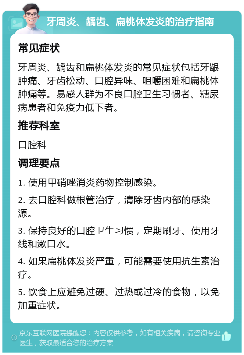 牙周炎、龋齿、扁桃体发炎的治疗指南 常见症状 牙周炎、龋齿和扁桃体发炎的常见症状包括牙龈肿痛、牙齿松动、口腔异味、咀嚼困难和扁桃体肿痛等。易感人群为不良口腔卫生习惯者、糖尿病患者和免疫力低下者。 推荐科室 口腔科 调理要点 1. 使用甲硝唑消炎药物控制感染。 2. 去口腔科做根管治疗，清除牙齿内部的感染源。 3. 保持良好的口腔卫生习惯，定期刷牙、使用牙线和漱口水。 4. 如果扁桃体发炎严重，可能需要使用抗生素治疗。 5. 饮食上应避免过硬、过热或过冷的食物，以免加重症状。