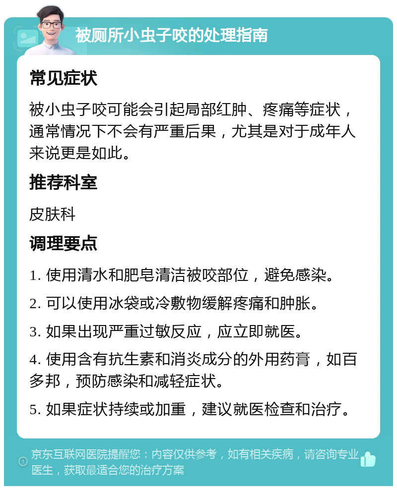 被厕所小虫子咬的处理指南 常见症状 被小虫子咬可能会引起局部红肿、疼痛等症状，通常情况下不会有严重后果，尤其是对于成年人来说更是如此。 推荐科室 皮肤科 调理要点 1. 使用清水和肥皂清洁被咬部位，避免感染。 2. 可以使用冰袋或冷敷物缓解疼痛和肿胀。 3. 如果出现严重过敏反应，应立即就医。 4. 使用含有抗生素和消炎成分的外用药膏，如百多邦，预防感染和减轻症状。 5. 如果症状持续或加重，建议就医检查和治疗。