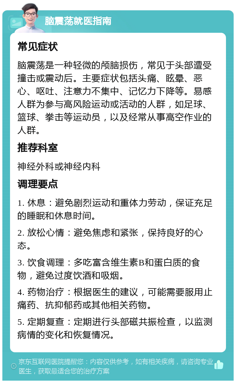 脑震荡就医指南 常见症状 脑震荡是一种轻微的颅脑损伤，常见于头部遭受撞击或震动后。主要症状包括头痛、眩晕、恶心、呕吐、注意力不集中、记忆力下降等。易感人群为参与高风险运动或活动的人群，如足球、篮球、拳击等运动员，以及经常从事高空作业的人群。 推荐科室 神经外科或神经内科 调理要点 1. 休息：避免剧烈运动和重体力劳动，保证充足的睡眠和休息时间。 2. 放松心情：避免焦虑和紧张，保持良好的心态。 3. 饮食调理：多吃富含维生素B和蛋白质的食物，避免过度饮酒和吸烟。 4. 药物治疗：根据医生的建议，可能需要服用止痛药、抗抑郁药或其他相关药物。 5. 定期复查：定期进行头部磁共振检查，以监测病情的变化和恢复情况。