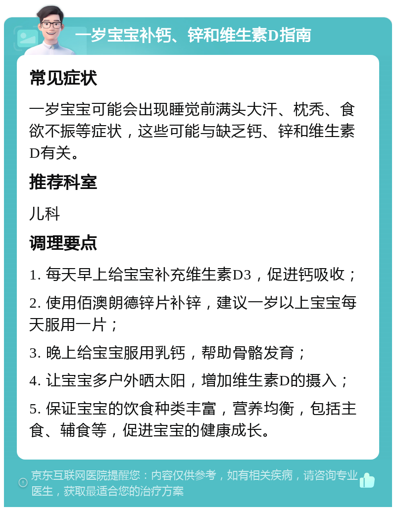 一岁宝宝补钙、锌和维生素D指南 常见症状 一岁宝宝可能会出现睡觉前满头大汗、枕秃、食欲不振等症状，这些可能与缺乏钙、锌和维生素D有关。 推荐科室 儿科 调理要点 1. 每天早上给宝宝补充维生素D3，促进钙吸收； 2. 使用佰澳朗德锌片补锌，建议一岁以上宝宝每天服用一片； 3. 晚上给宝宝服用乳钙，帮助骨骼发育； 4. 让宝宝多户外晒太阳，增加维生素D的摄入； 5. 保证宝宝的饮食种类丰富，营养均衡，包括主食、辅食等，促进宝宝的健康成长。