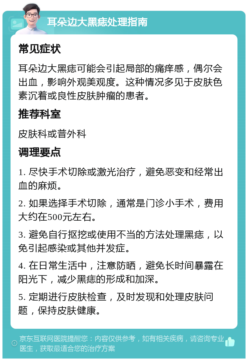 耳朵边大黑痣处理指南 常见症状 耳朵边大黑痣可能会引起局部的痛痒感，偶尔会出血，影响外观美观度。这种情况多见于皮肤色素沉着或良性皮肤肿瘤的患者。 推荐科室 皮肤科或普外科 调理要点 1. 尽快手术切除或激光治疗，避免恶变和经常出血的麻烦。 2. 如果选择手术切除，通常是门诊小手术，费用大约在500元左右。 3. 避免自行抠挖或使用不当的方法处理黑痣，以免引起感染或其他并发症。 4. 在日常生活中，注意防晒，避免长时间暴露在阳光下，减少黑痣的形成和加深。 5. 定期进行皮肤检查，及时发现和处理皮肤问题，保持皮肤健康。