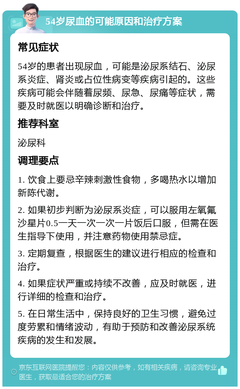 54岁尿血的可能原因和治疗方案 常见症状 54岁的患者出现尿血，可能是泌尿系结石、泌尿系炎症、肾炎或占位性病变等疾病引起的。这些疾病可能会伴随着尿频、尿急、尿痛等症状，需要及时就医以明确诊断和治疗。 推荐科室 泌尿科 调理要点 1. 饮食上要忌辛辣刺激性食物，多喝热水以增加新陈代谢。 2. 如果初步判断为泌尿系炎症，可以服用左氧氟沙星片0.5一天一次一次一片饭后口服，但需在医生指导下使用，并注意药物使用禁忌症。 3. 定期复查，根据医生的建议进行相应的检查和治疗。 4. 如果症状严重或持续不改善，应及时就医，进行详细的检查和治疗。 5. 在日常生活中，保持良好的卫生习惯，避免过度劳累和情绪波动，有助于预防和改善泌尿系统疾病的发生和发展。