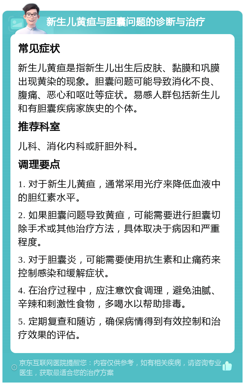 新生儿黄疸与胆囊问题的诊断与治疗 常见症状 新生儿黄疸是指新生儿出生后皮肤、黏膜和巩膜出现黄染的现象。胆囊问题可能导致消化不良、腹痛、恶心和呕吐等症状。易感人群包括新生儿和有胆囊疾病家族史的个体。 推荐科室 儿科、消化内科或肝胆外科。 调理要点 1. 对于新生儿黄疸，通常采用光疗来降低血液中的胆红素水平。 2. 如果胆囊问题导致黄疸，可能需要进行胆囊切除手术或其他治疗方法，具体取决于病因和严重程度。 3. 对于胆囊炎，可能需要使用抗生素和止痛药来控制感染和缓解症状。 4. 在治疗过程中，应注意饮食调理，避免油腻、辛辣和刺激性食物，多喝水以帮助排毒。 5. 定期复查和随访，确保病情得到有效控制和治疗效果的评估。