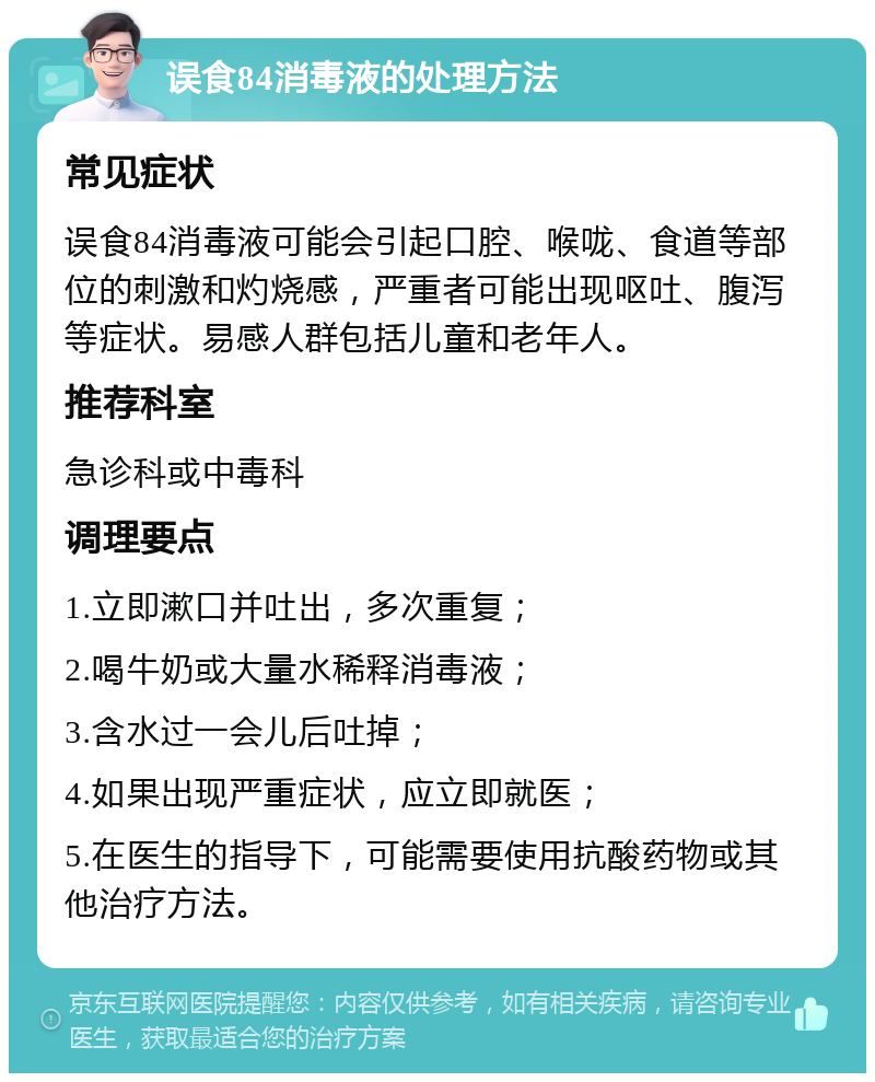 误食84消毒液的处理方法 常见症状 误食84消毒液可能会引起口腔、喉咙、食道等部位的刺激和灼烧感，严重者可能出现呕吐、腹泻等症状。易感人群包括儿童和老年人。 推荐科室 急诊科或中毒科 调理要点 1.立即漱口并吐出，多次重复； 2.喝牛奶或大量水稀释消毒液； 3.含水过一会儿后吐掉； 4.如果出现严重症状，应立即就医； 5.在医生的指导下，可能需要使用抗酸药物或其他治疗方法。