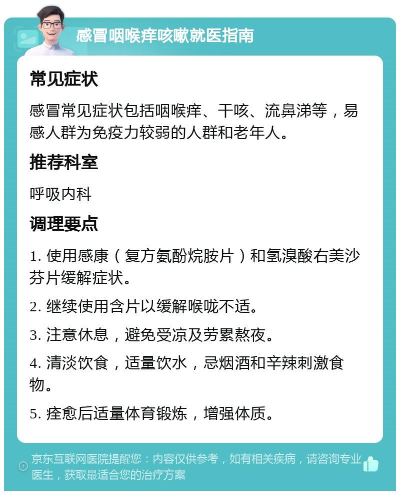 感冒咽喉痒咳嗽就医指南 常见症状 感冒常见症状包括咽喉痒、干咳、流鼻涕等，易感人群为免疫力较弱的人群和老年人。 推荐科室 呼吸内科 调理要点 1. 使用感康（复方氨酚烷胺片）和氢溴酸右美沙芬片缓解症状。 2. 继续使用含片以缓解喉咙不适。 3. 注意休息，避免受凉及劳累熬夜。 4. 清淡饮食，适量饮水，忌烟酒和辛辣刺激食物。 5. 痊愈后适量体育锻炼，增强体质。