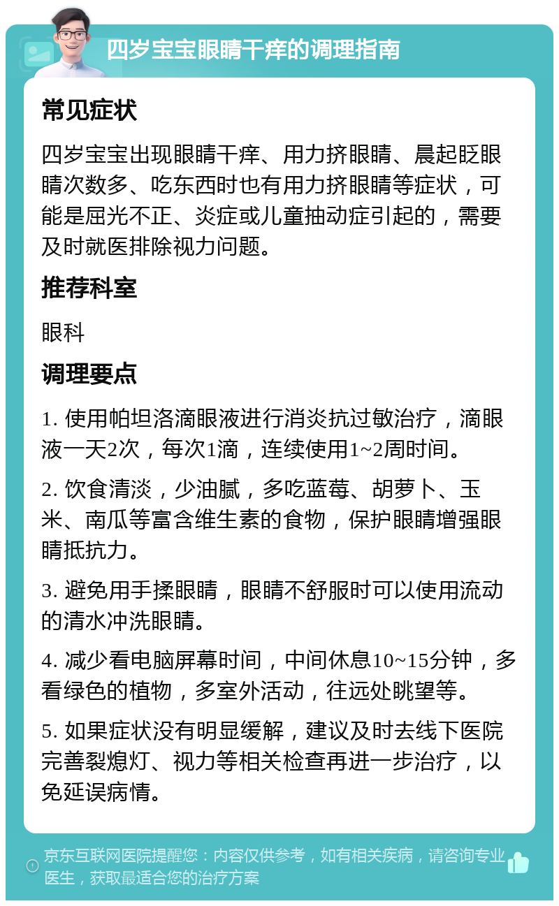 四岁宝宝眼睛干痒的调理指南 常见症状 四岁宝宝出现眼睛干痒、用力挤眼睛、晨起眨眼睛次数多、吃东西时也有用力挤眼睛等症状，可能是屈光不正、炎症或儿童抽动症引起的，需要及时就医排除视力问题。 推荐科室 眼科 调理要点 1. 使用帕坦洛滴眼液进行消炎抗过敏治疗，滴眼液一天2次，每次1滴，连续使用1~2周时间。 2. 饮食清淡，少油腻，多吃蓝莓、胡萝卜、玉米、南瓜等富含维生素的食物，保护眼睛增强眼睛抵抗力。 3. 避免用手揉眼睛，眼睛不舒服时可以使用流动的清水冲洗眼睛。 4. 减少看电脑屏幕时间，中间休息10~15分钟，多看绿色的植物，多室外活动，往远处眺望等。 5. 如果症状没有明显缓解，建议及时去线下医院完善裂熄灯、视力等相关检查再进一步治疗，以免延误病情。