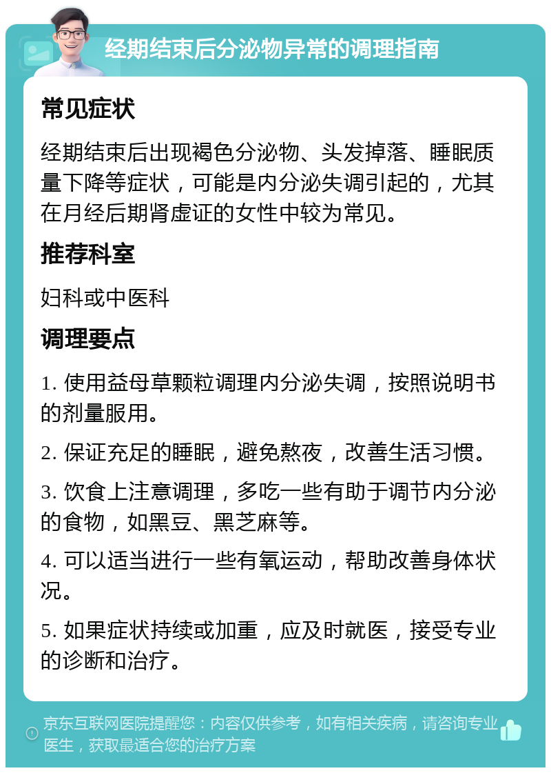 经期结束后分泌物异常的调理指南 常见症状 经期结束后出现褐色分泌物、头发掉落、睡眠质量下降等症状，可能是内分泌失调引起的，尤其在月经后期肾虚证的女性中较为常见。 推荐科室 妇科或中医科 调理要点 1. 使用益母草颗粒调理内分泌失调，按照说明书的剂量服用。 2. 保证充足的睡眠，避免熬夜，改善生活习惯。 3. 饮食上注意调理，多吃一些有助于调节内分泌的食物，如黑豆、黑芝麻等。 4. 可以适当进行一些有氧运动，帮助改善身体状况。 5. 如果症状持续或加重，应及时就医，接受专业的诊断和治疗。