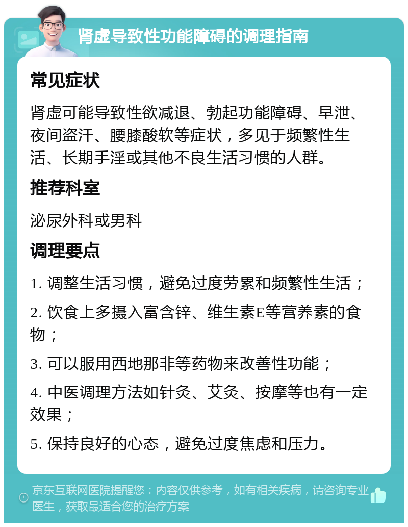 肾虚导致性功能障碍的调理指南 常见症状 肾虚可能导致性欲减退、勃起功能障碍、早泄、夜间盗汗、腰膝酸软等症状，多见于频繁性生活、长期手淫或其他不良生活习惯的人群。 推荐科室 泌尿外科或男科 调理要点 1. 调整生活习惯，避免过度劳累和频繁性生活； 2. 饮食上多摄入富含锌、维生素E等营养素的食物； 3. 可以服用西地那非等药物来改善性功能； 4. 中医调理方法如针灸、艾灸、按摩等也有一定效果； 5. 保持良好的心态，避免过度焦虑和压力。