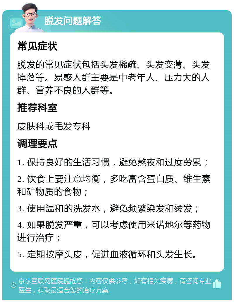 脱发问题解答 常见症状 脱发的常见症状包括头发稀疏、头发变薄、头发掉落等。易感人群主要是中老年人、压力大的人群、营养不良的人群等。 推荐科室 皮肤科或毛发专科 调理要点 1. 保持良好的生活习惯，避免熬夜和过度劳累； 2. 饮食上要注意均衡，多吃富含蛋白质、维生素和矿物质的食物； 3. 使用温和的洗发水，避免频繁染发和烫发； 4. 如果脱发严重，可以考虑使用米诺地尔等药物进行治疗； 5. 定期按摩头皮，促进血液循环和头发生长。