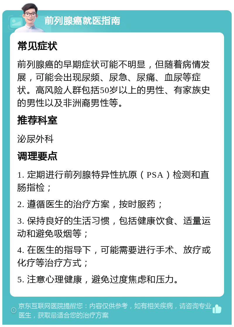 前列腺癌就医指南 常见症状 前列腺癌的早期症状可能不明显，但随着病情发展，可能会出现尿频、尿急、尿痛、血尿等症状。高风险人群包括50岁以上的男性、有家族史的男性以及非洲裔男性等。 推荐科室 泌尿外科 调理要点 1. 定期进行前列腺特异性抗原（PSA）检测和直肠指检； 2. 遵循医生的治疗方案，按时服药； 3. 保持良好的生活习惯，包括健康饮食、适量运动和避免吸烟等； 4. 在医生的指导下，可能需要进行手术、放疗或化疗等治疗方式； 5. 注意心理健康，避免过度焦虑和压力。