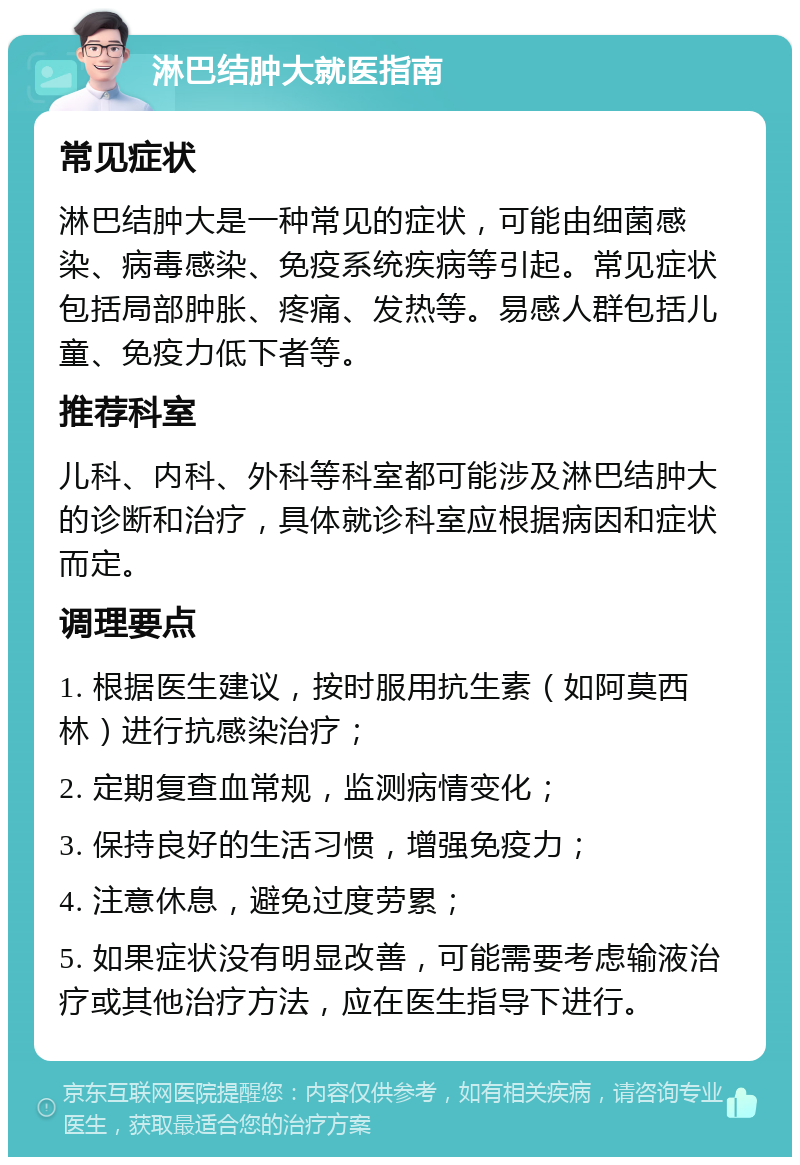 淋巴结肿大就医指南 常见症状 淋巴结肿大是一种常见的症状，可能由细菌感染、病毒感染、免疫系统疾病等引起。常见症状包括局部肿胀、疼痛、发热等。易感人群包括儿童、免疫力低下者等。 推荐科室 儿科、内科、外科等科室都可能涉及淋巴结肿大的诊断和治疗，具体就诊科室应根据病因和症状而定。 调理要点 1. 根据医生建议，按时服用抗生素（如阿莫西林）进行抗感染治疗； 2. 定期复查血常规，监测病情变化； 3. 保持良好的生活习惯，增强免疫力； 4. 注意休息，避免过度劳累； 5. 如果症状没有明显改善，可能需要考虑输液治疗或其他治疗方法，应在医生指导下进行。