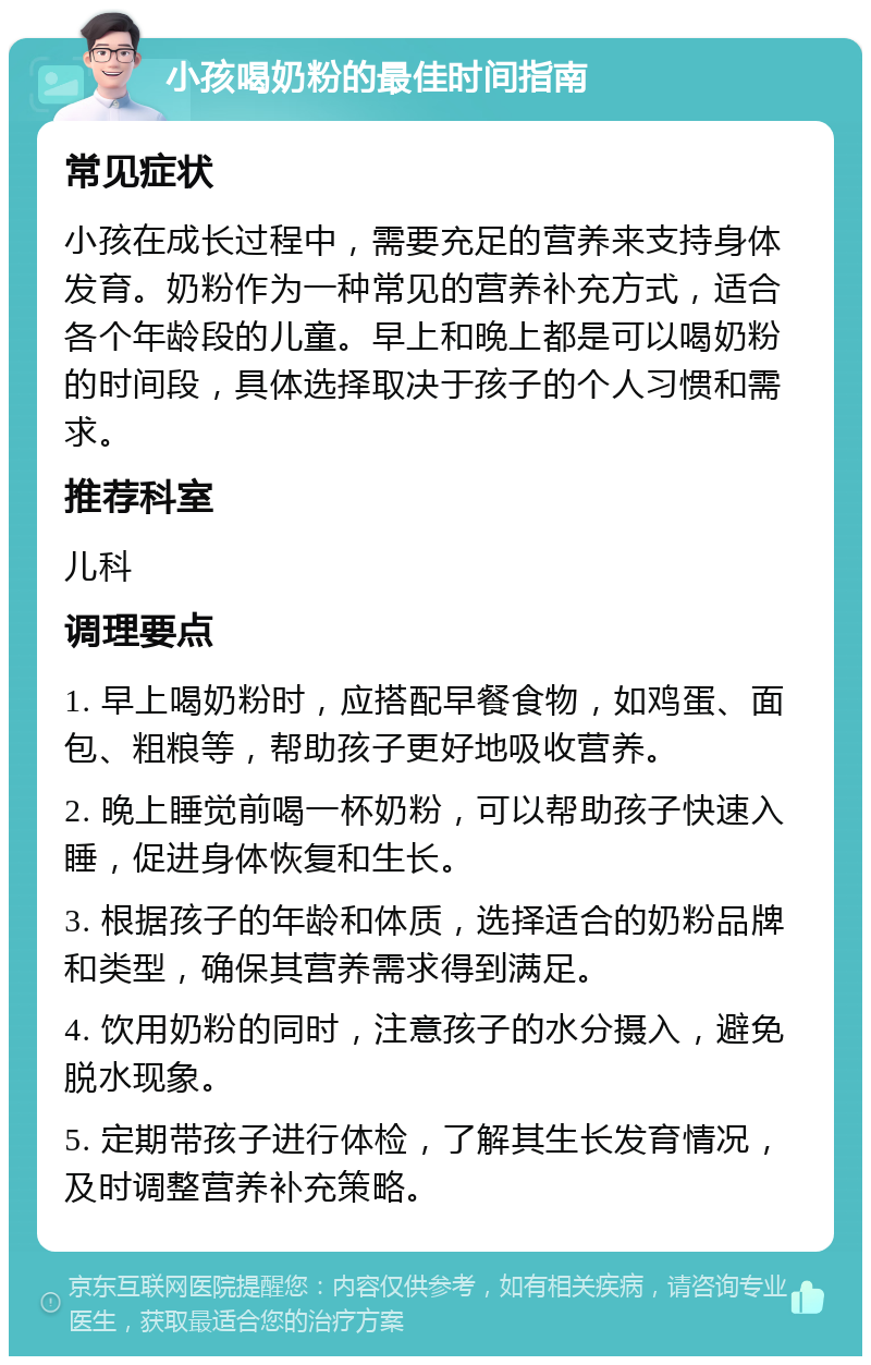 小孩喝奶粉的最佳时间指南 常见症状 小孩在成长过程中，需要充足的营养来支持身体发育。奶粉作为一种常见的营养补充方式，适合各个年龄段的儿童。早上和晚上都是可以喝奶粉的时间段，具体选择取决于孩子的个人习惯和需求。 推荐科室 儿科 调理要点 1. 早上喝奶粉时，应搭配早餐食物，如鸡蛋、面包、粗粮等，帮助孩子更好地吸收营养。 2. 晚上睡觉前喝一杯奶粉，可以帮助孩子快速入睡，促进身体恢复和生长。 3. 根据孩子的年龄和体质，选择适合的奶粉品牌和类型，确保其营养需求得到满足。 4. 饮用奶粉的同时，注意孩子的水分摄入，避免脱水现象。 5. 定期带孩子进行体检，了解其生长发育情况，及时调整营养补充策略。