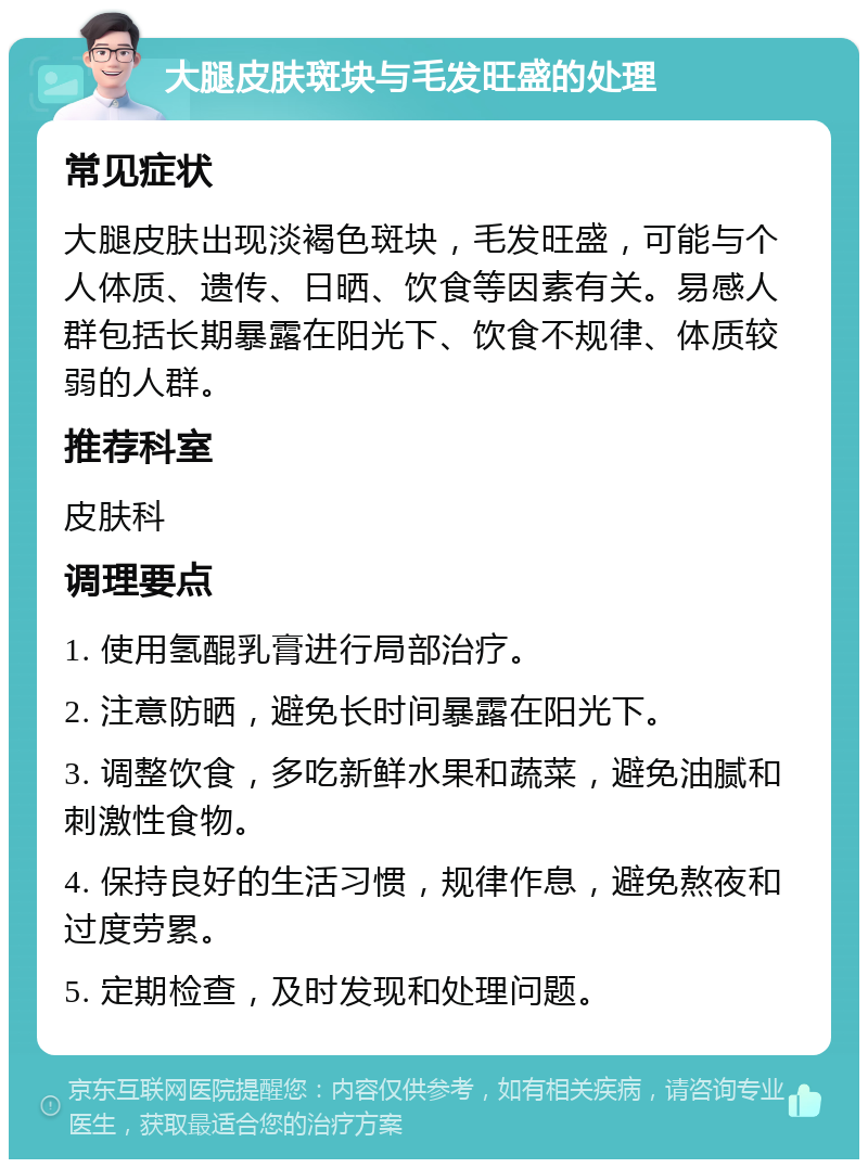 大腿皮肤斑块与毛发旺盛的处理 常见症状 大腿皮肤出现淡褐色斑块，毛发旺盛，可能与个人体质、遗传、日晒、饮食等因素有关。易感人群包括长期暴露在阳光下、饮食不规律、体质较弱的人群。 推荐科室 皮肤科 调理要点 1. 使用氢醌乳膏进行局部治疗。 2. 注意防晒，避免长时间暴露在阳光下。 3. 调整饮食，多吃新鲜水果和蔬菜，避免油腻和刺激性食物。 4. 保持良好的生活习惯，规律作息，避免熬夜和过度劳累。 5. 定期检查，及时发现和处理问题。