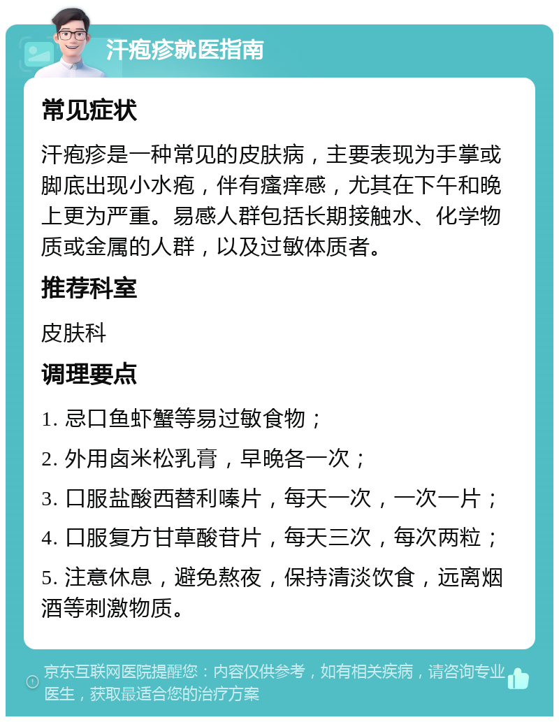 汗疱疹就医指南 常见症状 汗疱疹是一种常见的皮肤病，主要表现为手掌或脚底出现小水疱，伴有瘙痒感，尤其在下午和晚上更为严重。易感人群包括长期接触水、化学物质或金属的人群，以及过敏体质者。 推荐科室 皮肤科 调理要点 1. 忌口鱼虾蟹等易过敏食物； 2. 外用卤米松乳膏，早晚各一次； 3. 口服盐酸西替利嗪片，每天一次，一次一片； 4. 口服复方甘草酸苷片，每天三次，每次两粒； 5. 注意休息，避免熬夜，保持清淡饮食，远离烟酒等刺激物质。