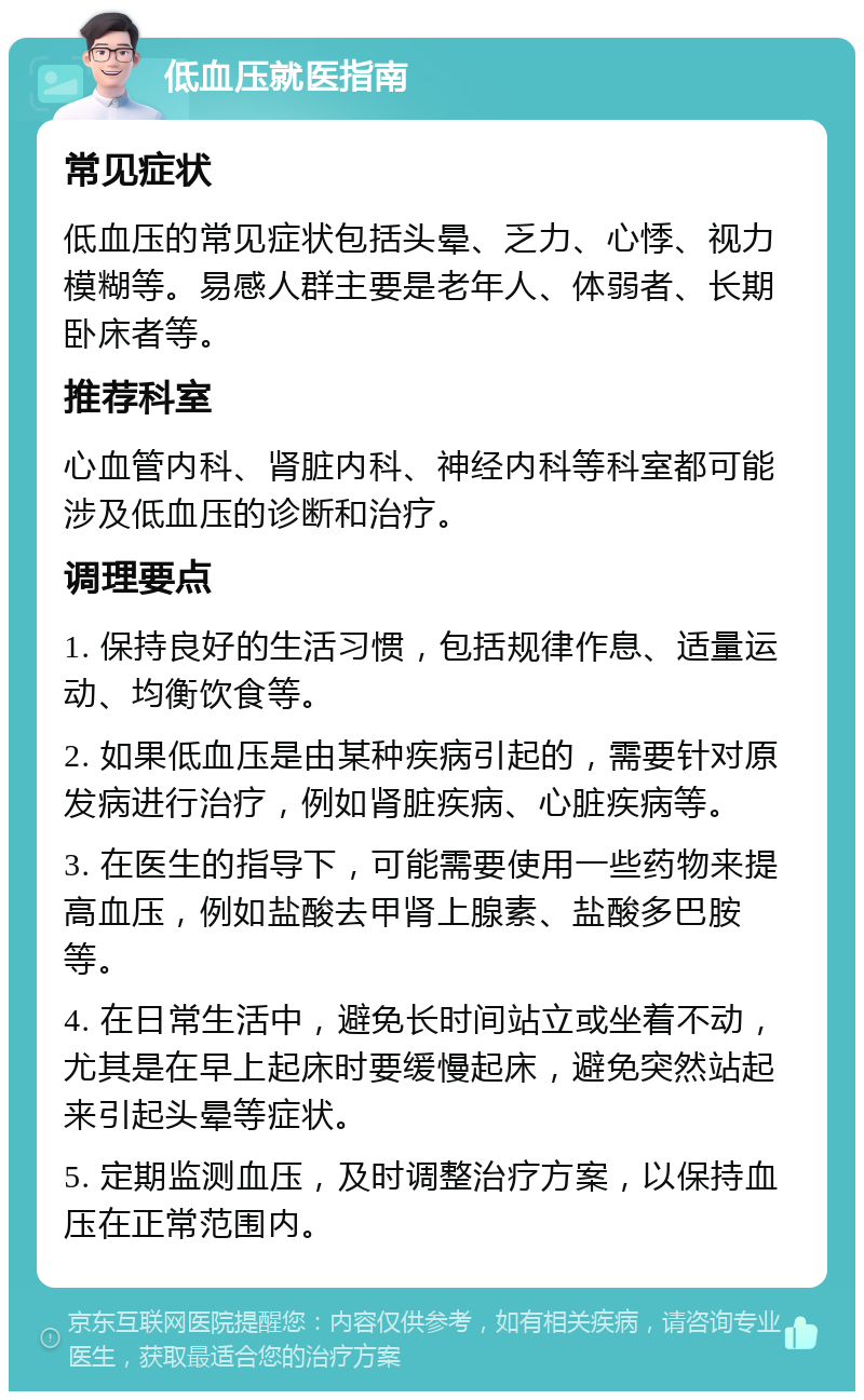 低血压就医指南 常见症状 低血压的常见症状包括头晕、乏力、心悸、视力模糊等。易感人群主要是老年人、体弱者、长期卧床者等。 推荐科室 心血管内科、肾脏内科、神经内科等科室都可能涉及低血压的诊断和治疗。 调理要点 1. 保持良好的生活习惯，包括规律作息、适量运动、均衡饮食等。 2. 如果低血压是由某种疾病引起的，需要针对原发病进行治疗，例如肾脏疾病、心脏疾病等。 3. 在医生的指导下，可能需要使用一些药物来提高血压，例如盐酸去甲肾上腺素、盐酸多巴胺等。 4. 在日常生活中，避免长时间站立或坐着不动，尤其是在早上起床时要缓慢起床，避免突然站起来引起头晕等症状。 5. 定期监测血压，及时调整治疗方案，以保持血压在正常范围内。