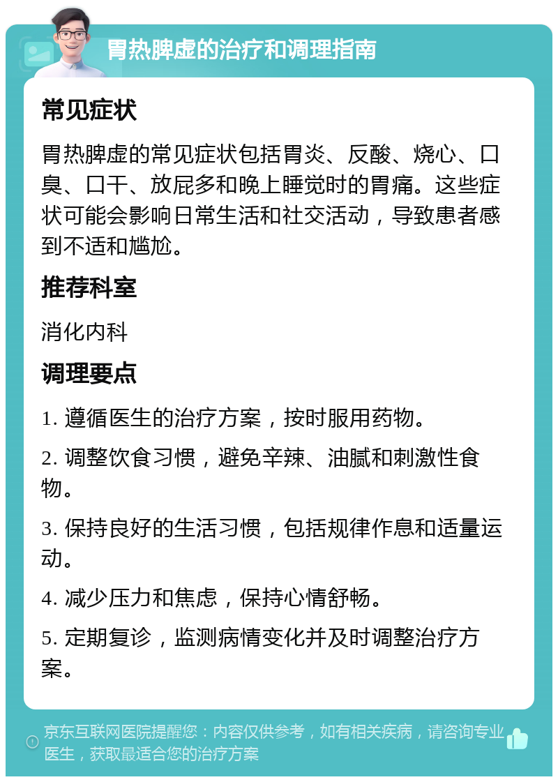 胃热脾虚的治疗和调理指南 常见症状 胃热脾虚的常见症状包括胃炎、反酸、烧心、口臭、口干、放屁多和晚上睡觉时的胃痛。这些症状可能会影响日常生活和社交活动，导致患者感到不适和尴尬。 推荐科室 消化内科 调理要点 1. 遵循医生的治疗方案，按时服用药物。 2. 调整饮食习惯，避免辛辣、油腻和刺激性食物。 3. 保持良好的生活习惯，包括规律作息和适量运动。 4. 减少压力和焦虑，保持心情舒畅。 5. 定期复诊，监测病情变化并及时调整治疗方案。