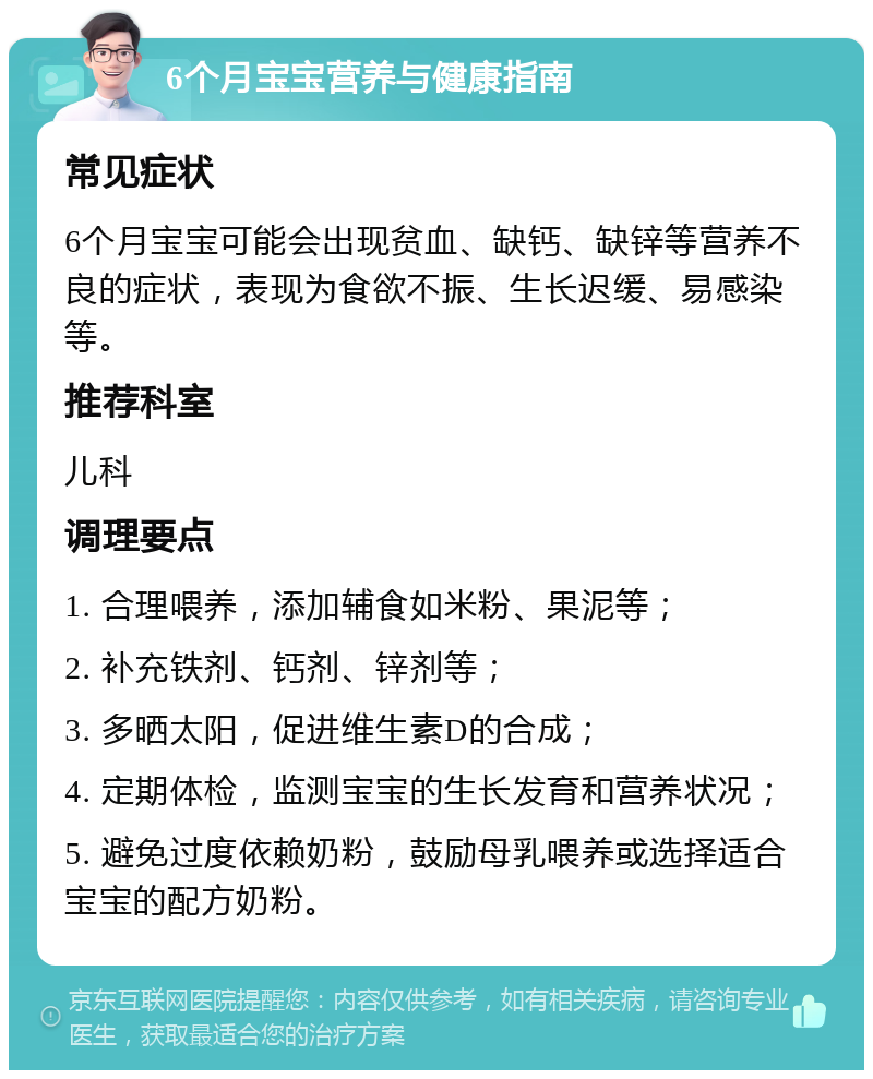 6个月宝宝营养与健康指南 常见症状 6个月宝宝可能会出现贫血、缺钙、缺锌等营养不良的症状，表现为食欲不振、生长迟缓、易感染等。 推荐科室 儿科 调理要点 1. 合理喂养，添加辅食如米粉、果泥等； 2. 补充铁剂、钙剂、锌剂等； 3. 多晒太阳，促进维生素D的合成； 4. 定期体检，监测宝宝的生长发育和营养状况； 5. 避免过度依赖奶粉，鼓励母乳喂养或选择适合宝宝的配方奶粉。