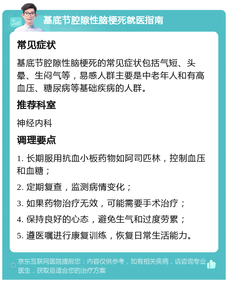 基底节腔隙性脑梗死就医指南 常见症状 基底节腔隙性脑梗死的常见症状包括气短、头晕、生闷气等，易感人群主要是中老年人和有高血压、糖尿病等基础疾病的人群。 推荐科室 神经内科 调理要点 1. 长期服用抗血小板药物如阿司匹林，控制血压和血糖； 2. 定期复查，监测病情变化； 3. 如果药物治疗无效，可能需要手术治疗； 4. 保持良好的心态，避免生气和过度劳累； 5. 遵医嘱进行康复训练，恢复日常生活能力。